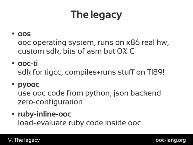 The legacy
●
oos
ooc operating system, runs on x86 real hw,
custom sdk, bits of asm but 0% C
●
ooc-ti
sdk for tigcc, compiles+runs stuff on TI89!
●
pyooc
use ooc code from python, json backend
zero-configuration
●
ruby-inline-ooc
load+evaluate ruby code inside ooc
ooc-lang.org
V. The legacy
