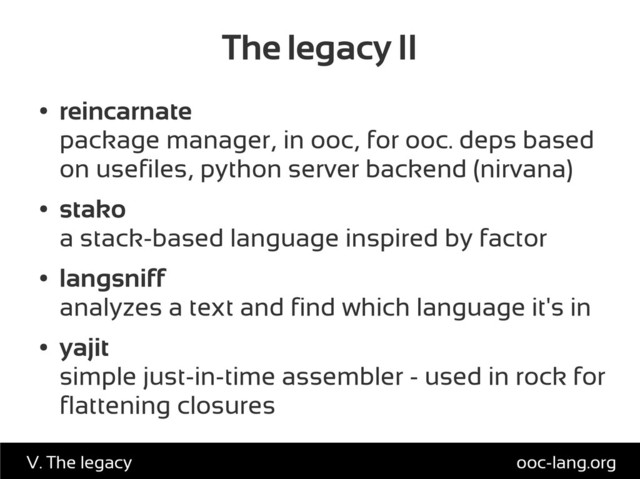 The legacy II
●
reincarnate
package manager, in ooc, for ooc. deps based
on usefiles, python server backend (nirvana)
●
stako
a stack-based language inspired by factor
●
langsniff
analyzes a text and find which language it's in
●
yajit
simple just-in-time assembler - used in rock for
flattening closures
ooc-lang.org
V. The legacy
