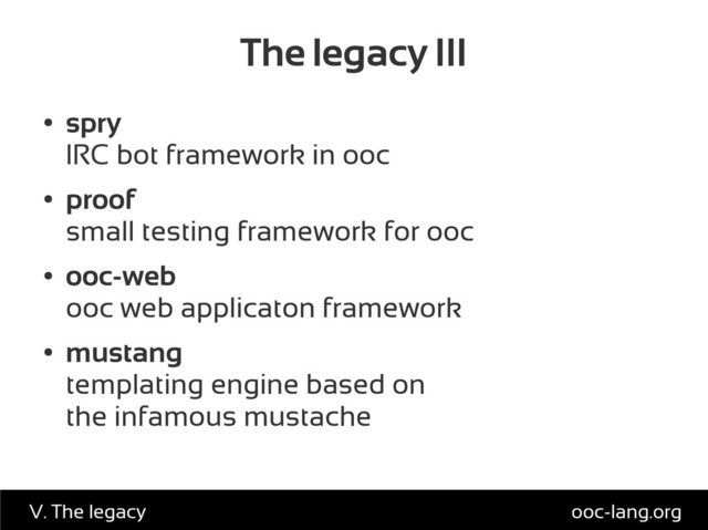 The legacy III
●
spry
IRC bot framework in ooc
●
proof
small testing framework for ooc
●
ooc-web
ooc web applicaton framework
●
mustang
templating engine based on
the infamous mustache
ooc-lang.org
V. The legacy
