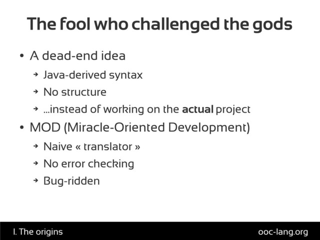 The fool who challenged the gods
●
A dead-end idea
➔
Java-derived syntax
➔
No structure
➔
...instead of working on the actual project
●
MOD (Miracle-Oriented Development)
➔
Naive « translator »
➔
No error checking
➔
Bug-ridden
ooc-lang.org
I. The origins
