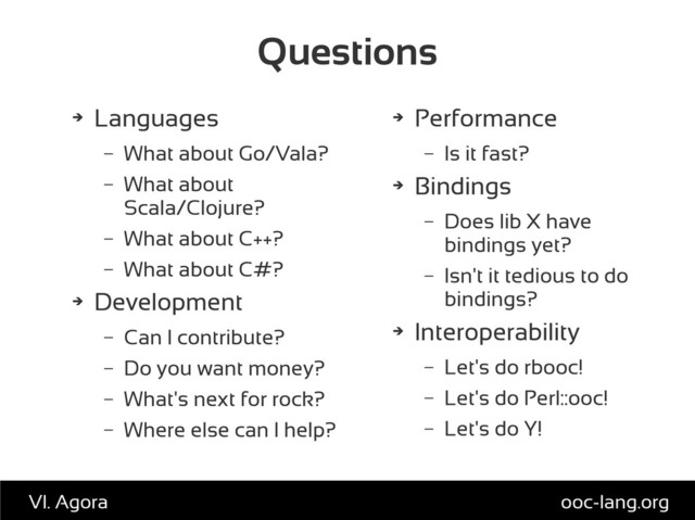 Questions
➔
Languages
– What about Go/Vala?
– What about
Scala/Clojure?
– What about C++?
– What about C#?
➔
Development
– Can I contribute?
– Do you want money?
– What's next for rock?
– Where else can I help?
➔
Performance
– Is it fast?
➔
Bindings
– Does lib X have
bindings yet?
– Isn't it tedious to do
bindings?
➔
Interoperability
– Let's do rbooc!
– Let's do Perl::ooc!
– Let's do Y!
ooc-lang.org
VI. Agora
