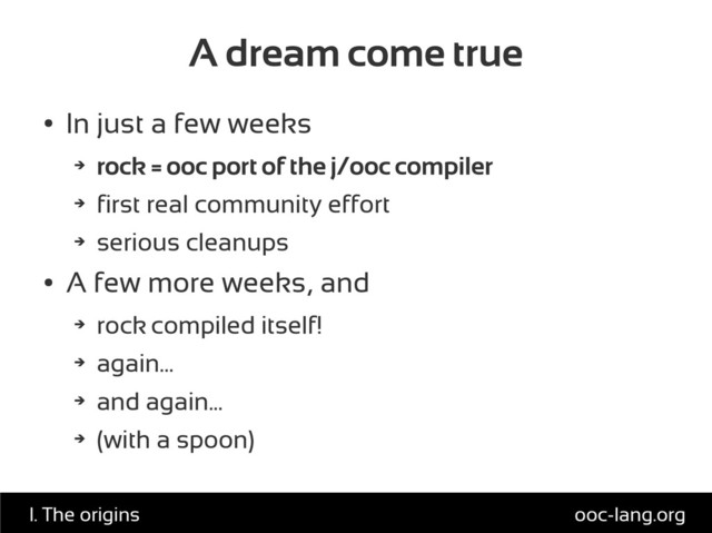 A dream come true
●
In just a few weeks
➔
rock = ooc port of the j/ooc compiler
➔
first real community effort
➔
serious cleanups
●
A few more weeks, and
➔
rock compiled itself!
➔
again...
➔
and again...
➔
(with a spoon)
ooc-lang.org
I. The origins
