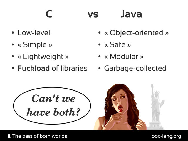 C vs Java
●
Low-level
●
« Simple »
●
« Lightweight »
●
Fuckload of libraries
●
« Object-oriented »
●
« Safe »
●
« Modular »
●
Garbage-collected
Can't we
have both?
ooc-lang.org
II. The best of both worlds
