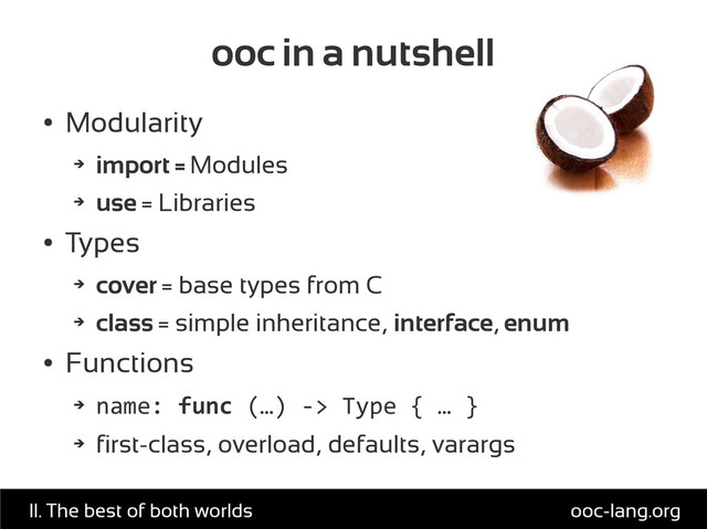 ooc in a nutshell
●
Modularity
➔
import = Modules
➔
use = Libraries
●
Types
➔
cover = base types from C
➔
class = simple inheritance, interface, enum
●
Functions
➔
name: func (…) -> Type { … }
➔
first-class, overload, defaults, varargs
ooc-lang.org
II. The best of both worlds
