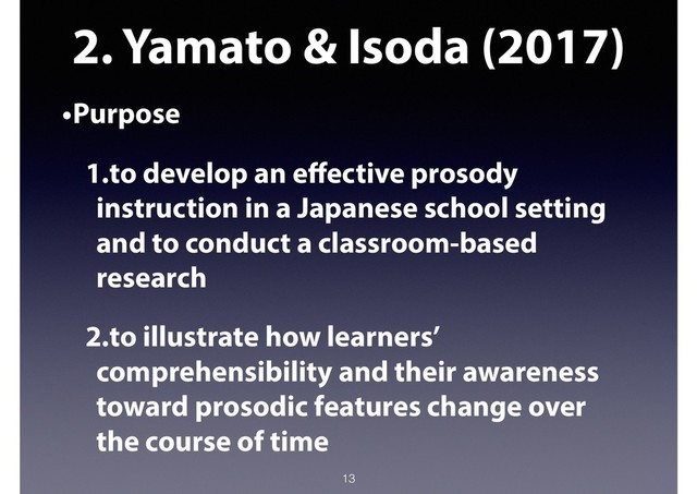 2. Yamato & Isoda (2017)
•Purpose
1.to develop an eﬀective prosody
instruction in a Japanese school setting
and to conduct a classroom-based
research
2.to illustrate how learners’
comprehensibility and their awareness
toward prosodic features change over
the course of time
13
