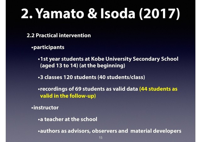 2. Yamato & Isoda (2017)
2.2 Practical intervention
•participants
•1st year students at Kobe University Secondary School
(aged 13 to 14) (at the beginning)
•3 classes 120 students (40 students/class)
•recordings of 69 students as valid data (44 students as
valid in the follow-up)
•instructor
•a teacher at the school
•authors as advisors, observers and material developers
15
