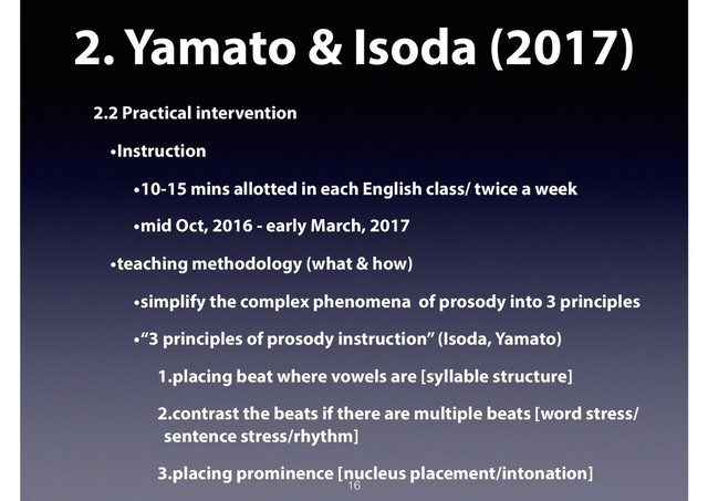 2. Yamato & Isoda (2017)
2.2 Practical intervention
•Instruction
•10-15 mins allotted in each English class/ twice a week
•mid Oct, 2016 - early March, 2017
•teaching methodology (what & how)
•simplify the complex phenomena of prosody into 3 principles
•“3 principles of prosody instruction” (Isoda, Yamato)
1.placing beat where vowels are [syllable structure]
2.contrast the beats if there are multiple beats [word stress/
sentence stress/rhythm]
3.placing prominence [nucleus placement/intonation]
16
