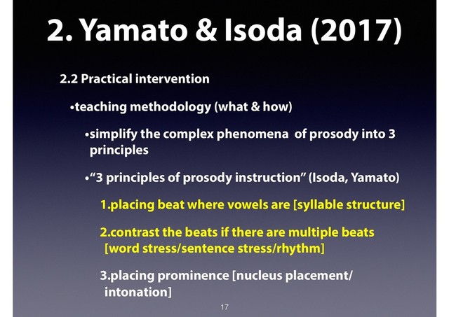 2. Yamato & Isoda (2017)
2.2 Practical intervention
•teaching methodology (what & how)
•simplify the complex phenomena of prosody into 3
principles
•“3 principles of prosody instruction” (Isoda, Yamato)
1.placing beat where vowels are [syllable structure]
2.contrast the beats if there are multiple beats
[word stress/sentence stress/rhythm]
3.placing prominence [nucleus placement/
intonation]
17
