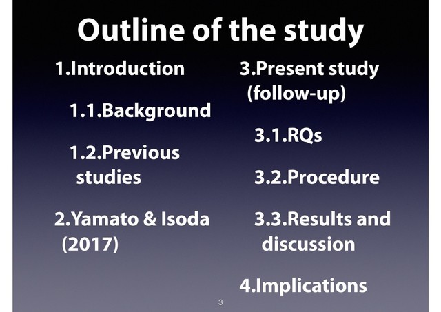 Outline of the study
3
1.Introduction
1.1.Background
1.2.Previous
studies
2.Yamato & Isoda
(2017)
3.Present study
(follow-up)
3.1.RQs
3.2.Procedure
3.3.Results and
discussion
4.Implications
