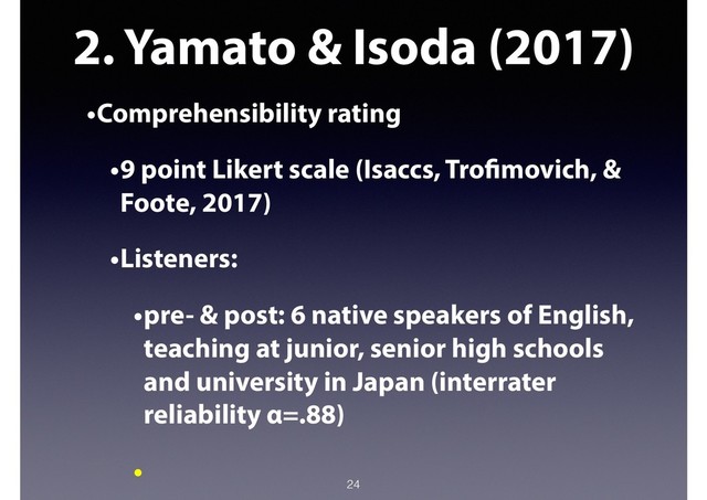 2. Yamato & Isoda (2017)
•Comprehensibility rating
•9 point Likert scale (Isaccs, Trofimovich, &
Foote, 2017)
•Listeners:
•pre- & post: 6 native speakers of English,
teaching at junior, senior high schools
and university in Japan (interrater
reliability α=.88)
•
24
