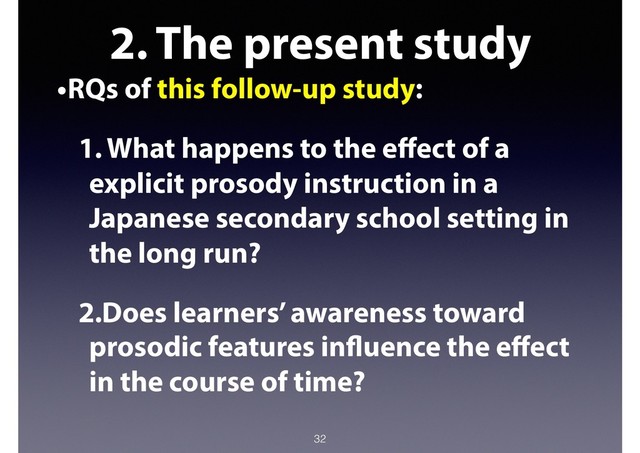 2. The present study
•RQs of this follow-up study:
1. What happens to the eﬀect of a
explicit prosody instruction in a
Japanese secondary school setting in
the long run?
2.Does learners’ awareness toward
prosodic features influence the eﬀect
in the course of time?
32
