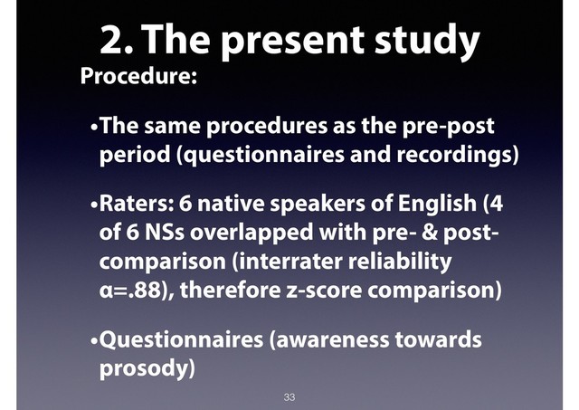 2. The present study
Procedure:
•The same procedures as the pre-post
period (questionnaires and recordings)
•Raters: 6 native speakers of English (4
of 6 NSs overlapped with pre- & post-
comparison (interrater reliability
α=.88), therefore z-score comparison)
•Questionnaires (awareness towards
prosody)
33
