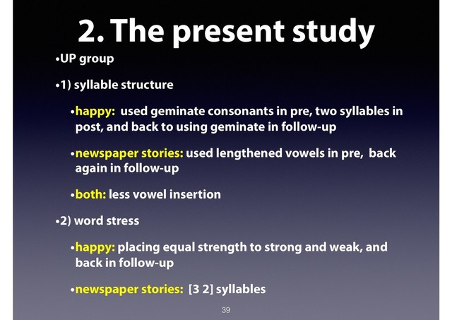 2. The present study
•UP group
•1) syllable structure
•happy: used geminate consonants in pre, two syllables in
post, and back to using geminate in follow-up
•newspaper stories: used lengthened vowels in pre, back
again in follow-up
•both: less vowel insertion
•2) word stress
•happy: placing equal strength to strong and weak, and
back in follow-up
•newspaper stories: [3 2] syllables
39
