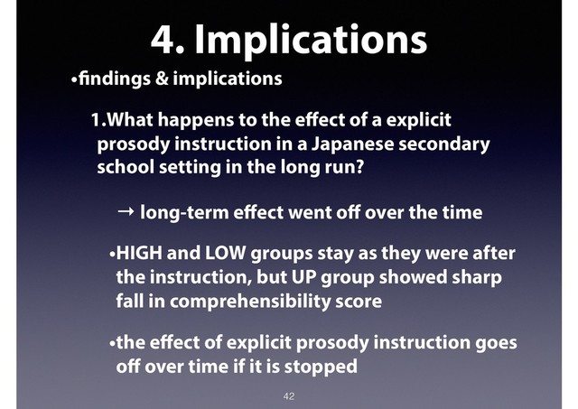 4. Implications
•findings & implications
1.What happens to the eﬀect of a explicit
prosody instruction in a Japanese secondary
school setting in the long run?
→ long-term eﬀect went oﬀ over the time
•HIGH and LOW groups stay as they were after
the instruction, but UP group showed sharp
fall in comprehensibility score
•the eﬀect of explicit prosody instruction goes
oﬀ over time if it is stopped
42
