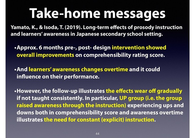 44
Take-home messages
Yamato, K., & Isoda, T. (2019). Long-term eﬀects of prosody instruction
and learners’ awareness in Japanese secondary school setting.
•Approx. 6 months pre-, post- design intervention showed
overall improvements on comprehensibility rating score.
•And learners’ awareness changes overtime and it could
influence on their performance.
•However, the follow-up illustrates the eﬀects wear oﬀ gradually
if not taught consistently. In particular, UP group (i.e. the group
raised awareness through the instruction) experiencing ups and
downs both in comprehensibility score and awareness overtime
illustrates the need for constant (explicit) instruction.
