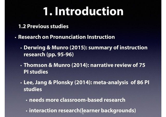 1. Introduction
1.2 Previous studies
• Research on Pronunciation Instruction
• Derwing & Munro (2015): summary of instruction
research (pp. 95-96)
• Thomson & Munro (2014): narrative review of 75
PI studies
• Lee, Jang & Plonsky (2014): meta-analysis of 86 PI
studies
• needs more classroom-based research
• interaction research(learner backgrounds)
6
