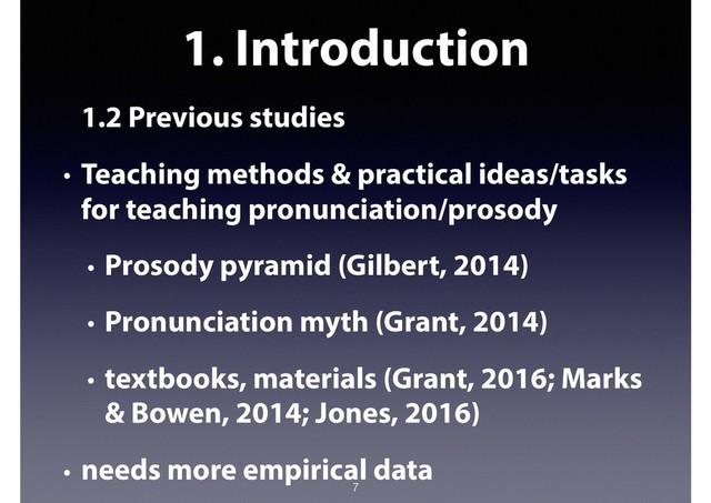 1. Introduction
1.2 Previous studies
• Teaching methods & practical ideas/tasks
for teaching pronunciation/prosody
• Prosody pyramid (Gilbert, 2014)
• Pronunciation myth (Grant, 2014)
• textbooks, materials (Grant, 2016; Marks
& Bowen, 2014; Jones, 2016)
• needs more empirical data
7
