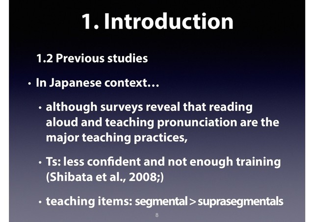 1. Introduction
1.2 Previous studies
• In Japanese context…
• although surveys reveal that reading
aloud and teaching pronunciation are the
major teaching practices,
• Ts: less confident and not enough training
(Shibata et al., 2008;)
• teaching items: segmental > suprasegmentals
8
