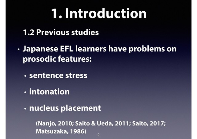 1. Introduction
1.2 Previous studies
• Japanese EFL learners have problems on
prosodic features:
• sentence stress
• intonation
• nucleus placement
(Nanjo, 2010; Saito & Ueda, 2011; Saito, 2017;
Matsuzaka, 1986)
9
