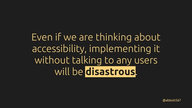Even if we are thinking about
accessibility, implementing it
without talking to any users
will be disastrous.
@abbott567

