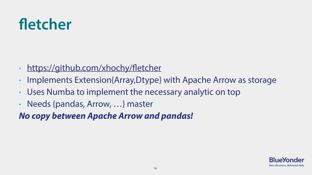 16
fletcher
• https://github.com/xhochy/fletcher
• Implements Extension{Array,Dtype} with Apache Arrow as storage
• Uses Numba to implement the necessary analytic on top
• Needs {pandas, Arrow, …} master
No copy between Apache Arrow and pandas!

