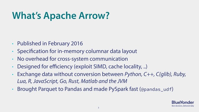 3
What’s Apache Arrow?
• Published in February 2016
• Specification for in-memory columnar data layout
• No overhead for cross-system communication
• Designed for eﬃciency (exploit SIMD, cache locality, ..)
• Exchange data without conversion between Python, C++, C(glib), Ruby,
Lua, R, JavaScript, Go, Rust, Matlab and the JVM
• Brought Parquet to Pandas and made PySpark fast (@pandas_udf)

