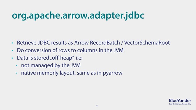 8
org.apache.arrow.adapter.jdbc
• Retrieve JDBC results as Arrow RecordBatch / VectorSchemaRoot
• Do conversion of rows to columns in the JVM
• Data is stored „oﬀ-heap“, i.e:
• not managed by the JVM
• native memorly layout, same as in pyarrow
