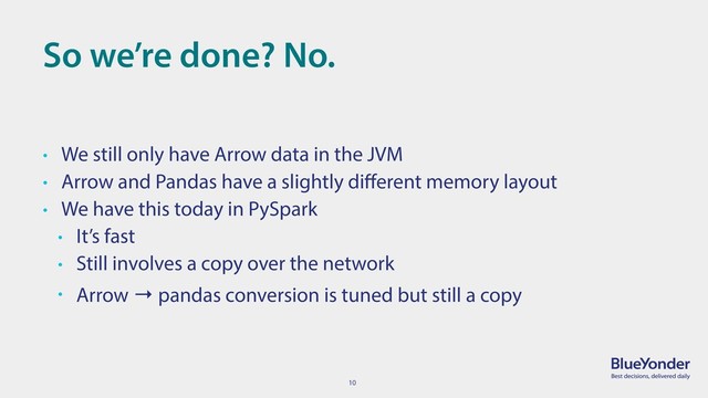 10
So we’re done? No.
• We still only have Arrow data in the JVM
• Arrow and Pandas have a slightly diﬀerent memory layout
• We have this today in PySpark
• It’s fast
• Still involves a copy over the network
• Arrow → pandas conversion is tuned but still a copy
