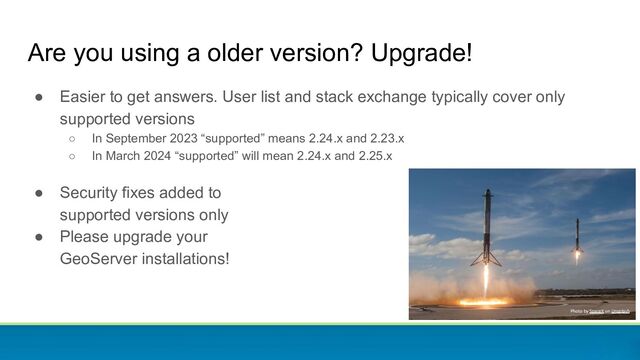 Are you using a older version? Upgrade!
● Easier to get answers. User list and stack exchange typically cover only
supported versions
○ In September 2023 “supported” means 2.24.x and 2.23.x
○ In March 2024 “supported” will mean 2.24.x and 2.25.x
● Security fixes added to
supported versions only
● Please upgrade your
GeoServer installations!
Photo by SpaceX on Unsplash
