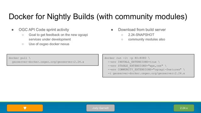 ● OGC API Code sprint activity
○ Goal to get feedback on the new ogcapi
services under development
○ Use of osgeo docker nexus
Docker for Nightly Builds (with community modules)
● Download from build server
○ 2.24-SNAPSHOT
○ community modules also
2.24.x
Jody Garnett
♥
docker run -it -p 80:8080 \
--env INSTALL_EXTENSIONS=true \
--env STABLE_EXTENSIONS="wps,css" \
--env COMMUNITY_EXTENSIONS="ogcapi-features" \
-t geoserver-docker.osgeo.org/geoserver:2.24.x
docker pull \
geoserver-docker.osgeo.org/geoserver:2.24.x
