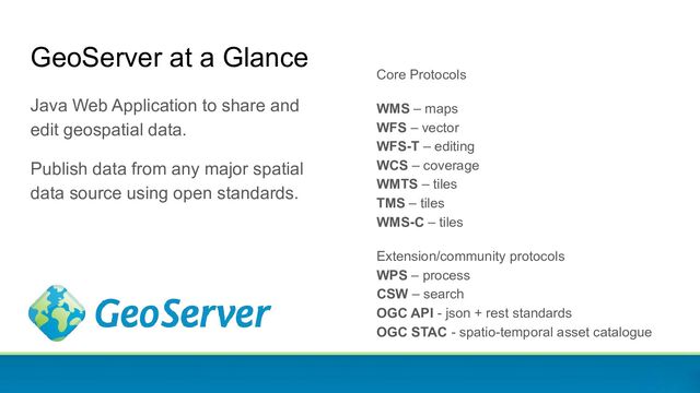 GeoServer at a Glance
Java Web Application to share and
edit geospatial data.
Publish data from any major spatial
data source using open standards.
Core Protocols
WMS – maps
WFS – vector
WFS-T – editing
WCS – coverage
WMTS – tiles
TMS – tiles
WMS-C – tiles
Extension/community protocols
WPS – process
CSW – search
OGC API - json + rest standards
OGC STAC - spatio-temporal asset catalogue
