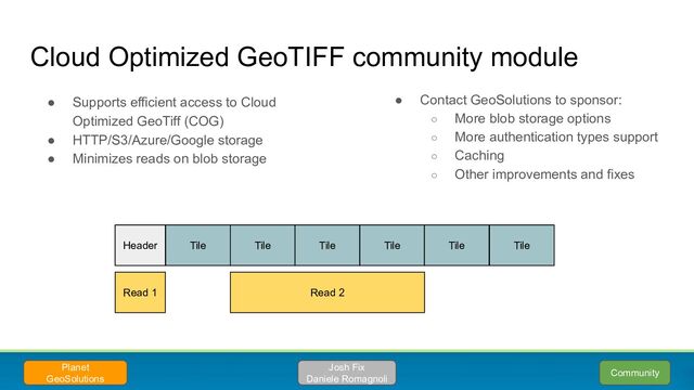 ● Supports efficient access to Cloud
Optimized GeoTiff (COG)
● HTTP/S3/Azure/Google storage
● Minimizes reads on blob storage
Cloud Optimized GeoTIFF community module
Planet
GeoSolutions
Header Tile Tile Tile Tile Tile Tile
Read 1 Read 2
Josh Fix
Daniele Romagnoli
● Contact GeoSolutions to sponsor:
○ More blob storage options
○ More authentication types support
○ Caching
○ Other improvements and fixes
Community
