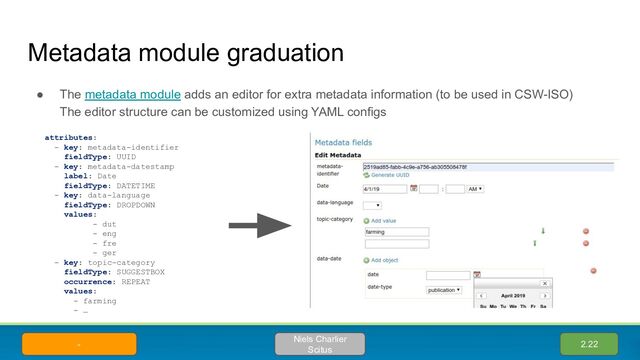 Metadata module graduation
● The metadata module adds an editor for extra metadata information (to be used in CSW-ISO)
The editor structure can be customized using YAML configs
2.22
Niels Charlier
Scitus
-
attributes:
- key: metadata-identifier
fieldType: UUID
- key: metadata-datestamp
label: Date
fieldType: DATETIME
- key: data-language
fieldType: DROPDOWN
values:
- dut
- eng
- fre
- ger
- key: topic-category
fieldType: SUGGESTBOX
occurrence: REPEAT
values:
- farming
- …
