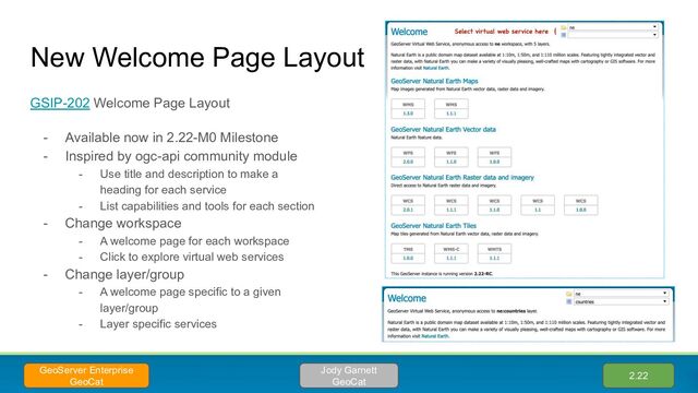 New Welcome Page Layout
GSIP-202 Welcome Page Layout
- Available now in 2.22-M0 Milestone
- Inspired by ogc-api community module
- Use title and description to make a
heading for each service
- List capabilities and tools for each section
- Change workspace
- A welcome page for each workspace
- Click to explore virtual web services
- Change layer/group
- A welcome page specific to a given
layer/group
- Layer specific services
2.22
Jody Garnett
GeoCat
GeoServer Enterprise
GeoCat
