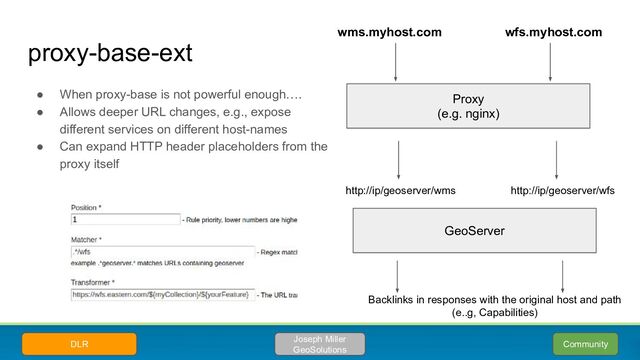 proxy-base-ext
● When proxy-base is not powerful enough….
● Allows deeper URL changes, e.g., expose
different services on different host-names
● Can expand HTTP header placeholders from the
proxy itself
Community
Joseph Miller
GeoSolutions
DLR
Proxy
(e.g. nginx)
wms.myhost.com wfs.myhost.com
GeoServer
http://ip/geoserver/wms http://ip/geoserver/wfs
Backlinks in responses with the original host and path
(e..g, Capabilities)
