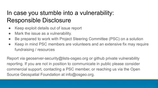 ● Keep exploit details out of issue report
● Mark the issue as a vulnerability.
● Be prepared to work with Project Steering Committee (PSC) on a solution
● Keep in mind PSC members are volunteers and an extensive fix may require
fundraising / resources
Report via geoserver-security@lists-osgeo.org or github private vulnerability
reporting. If you are not in position to communicate in public please consider
commercial support, contacting a PSC member, or reaching us via the Open
Source Geospatial Foundation at info@osgeo.org.
In case you stumble into a vulnerability:
Responsible Disclosure
