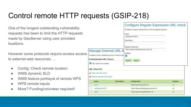 Control remote HTTP requests (GSIP-218)
One of the longest outstanding vulnerability
requests has been to limit the HTTP requests
made by GeoServer using user provided
locations.
However some protocols require access access
to external web resources …
● Config: Check remote location
● WMS dynamic SLD
● WMS feature portrayal of remote WFS
● WPS remote inputs
● More? Funding/volunteer required!
