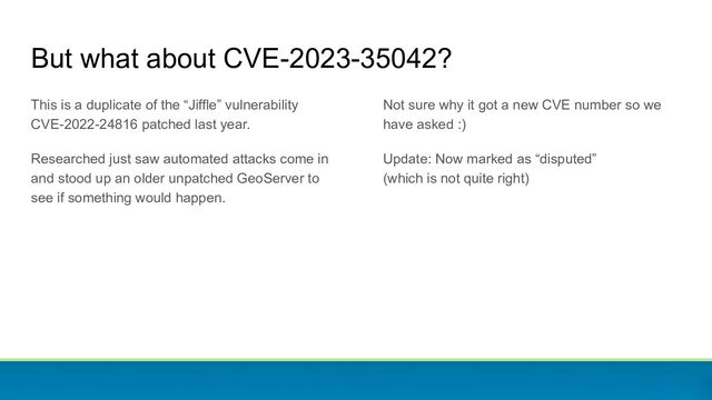 But what about CVE-2023-35042?
This is a duplicate of the “Jiffle” vulnerability
CVE-2022-24816 patched last year.
Researched just saw automated attacks come in
and stood up an older unpatched GeoServer to
see if something would happen.
Not sure why it got a new CVE number so we
have asked :)
Update: Now marked as “disputed”
(which is not quite right)
