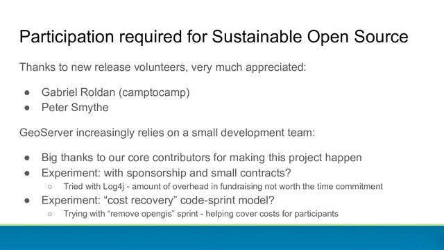 Participation required for Sustainable Open Source
Thanks to new release volunteers, very much appreciated:
● Gabriel Roldan (camptocamp)
● Peter Smythe
GeoServer increasingly relies on a small development team:
● Big thanks to our core contributors for making this project happen
● Experiment: with sponsorship and small contracts?
○ Tried with Log4j - amount of overhead in fundraising not worth the time commitment
● Experiment: “cost recovery” code-sprint model?
○ Trying with “remove opengis” sprint - helping cover costs for participants
