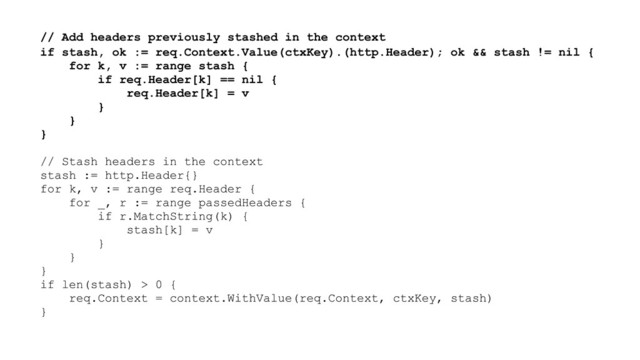// Add headers previously stashed in the context
if stash, ok := req.Context.Value(ctxKey).(http.Header); ok && stash != nil {
for k, v := range stash {
if req.Header[k] == nil {
req.Header[k] = v
}
}
}
// Stash headers in the context
stash := http.Header{}
for k, v := range req.Header {
for _, r := range passedHeaders {
if r.MatchString(k) {
stash[k] = v
}
}
}
if len(stash) > 0 {
req.Context = context.WithValue(req.Context, ctxKey, stash)
}
