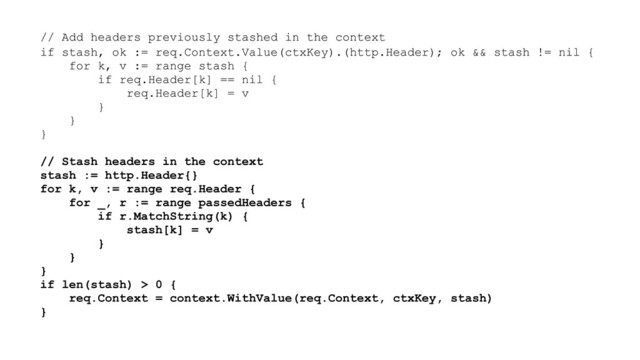 // Add headers previously stashed in the context
if stash, ok := req.Context.Value(ctxKey).(http.Header); ok && stash != nil {
for k, v := range stash {
if req.Header[k] == nil {
req.Header[k] = v
}
}
}
// Stash headers in the context
stash := http.Header{}
for k, v := range req.Header {
for _, r := range passedHeaders {
if r.MatchString(k) {
stash[k] = v
}
}
}
if len(stash) > 0 {
req.Context = context.WithValue(req.Context, ctxKey, stash)
}
