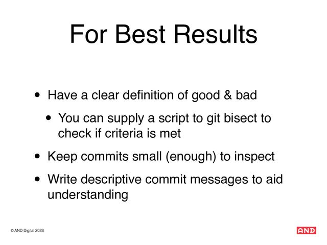 © AND Digital 2023
For Best Results
• Have a clear de
fi
nition of good & bad
• You can supply a script to git bisect to
check if criteria is met
• Keep commits small (enough) to inspect
• Write descriptive commit messages to aid
understanding
© AND Digital 2023
