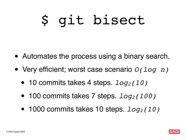 © AND Digital 2023
$ git bisect
• Automates the process using a binary search.
• Very ef
fi
cient; worst case scenario O(log n)
• 10 commits takes 4 steps. log2(10)
• 100 commits takes 7 steps. log2(100)
• 1000 commits takes 10 steps. log2(10)
