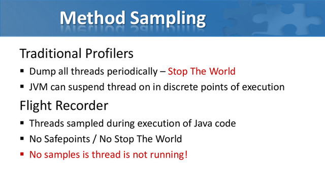 Method Sampling
Traditional Profilers
 Dump all threads periodically – Stop The World
 JVM can suspend thread on in discrete points of execution
Flight Recorder
 Threads sampled during execution of Java code
 No Safepoints / No Stop The World
 No samples is thread is not running!
