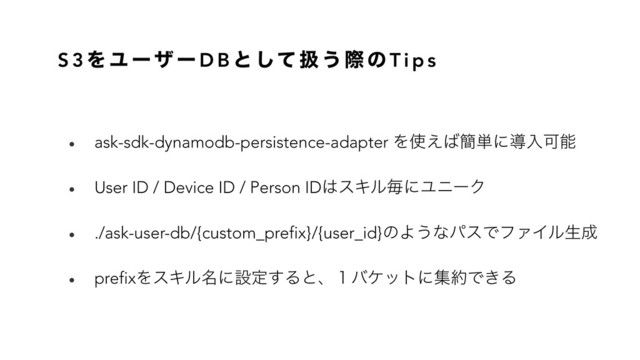 S 3 Λ Ϣ ʔ β ʔ D B ͱ ͯ͠ ѻ ͏ ࡍ ͷ T i p s
• ask-sdk-dynamodb-persistence-adapter Λ࢖͑͹؆୯ʹಋೖՄೳ
• User ID / Device ID / Person ID͸εΩϧຖʹϢχʔΫ
• ./ask-user-db/{custom_prefix}/{user_id}ͷΑ͏ͳύεͰϑΝΠϧੜ੒
• prefixΛεΩϧ໊ʹઃఆ͢Δͱɺ̍όέοτʹू໿Ͱ͖Δ
