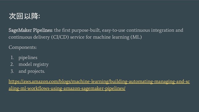 次回以降:
SageMaker Pipelines: the ﬁrst purpose-built, easy-to-use continuous integration and
continuous delivery (CI/CD) service for machine learning (ML)
Components:
1. pipelines
2. model registry
3. and projects.
https://aws.amazon.com/blogs/machine-learning/building-automating-managing-and-sc
aling-ml-workﬂows-using-amazon-sagemaker-pipelines/
