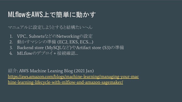 MLﬂowをAWS上で簡単に動かす
マニュアルに設定しようとすると結構たいへん
1. VPC
、
Subnets
などの
Networking
の設定
2.
動かすマシンの準備
(EC2, EKS, ECS….)
3. Backend store (MySQL
など
)
や
Artifact store (S3)
の準備
4. MLﬂow
のデプロイ
+
接続確認
…
紹介
: AWS Machine Leaning Blog (2021 Jan)
https://aws.amazon.com/blogs/machine-learning/managing-your-mac
hine-learning-lifecycle-with-mlﬂow-and-amazon-sagemaker/

