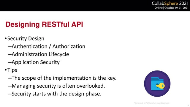 Designing RESTful API
•Security Design


–Authentication / Authorization


–Administration Lifecycle


–Application Security


•Tips


–The scope of the implementation is the key.


–Managing security is often overlooked.


–Security starts with the design phase.
19
* Icons made by Flat Icons from www.
fl
aticon.com

