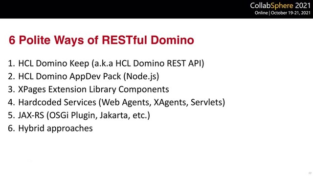 6 Polite Ways of RESTful Domino
1. HCL Domino Keep (a.k.a HCL Domino REST API)


2. HCL Domino AppDev Pack (Node.js)


3. XPages Extension Library Components


4. Hardcoded Services (Web Agents, XAgents, Servlets)


5. JAX-RS (OSGi Plugin, Jakarta, etc.)


6. Hybrid approaches
22
