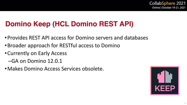 Domino Keep (HCL Domino REST API)
•Provides REST API access for Domino servers and databases


•Broader approach for RESTful access to Domino


•Currently on Early Access


–GA on Domino 12.0.1


•Makes Domino Access Services obsolete.
24
